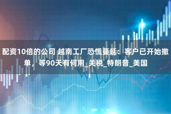 配资10倍的公司 越南工厂恐慌蔓延：客户已开始撤单，等90天有何用_关税_特朗普_美国