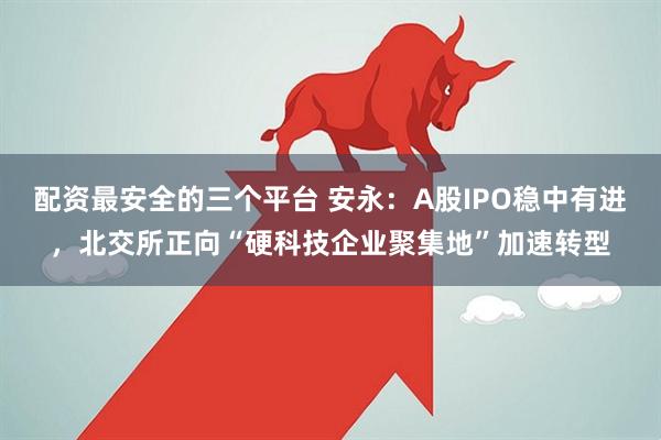 配资最安全的三个平台 安永：A股IPO稳中有进，北交所正向“硬科技企业聚集地”加速转型