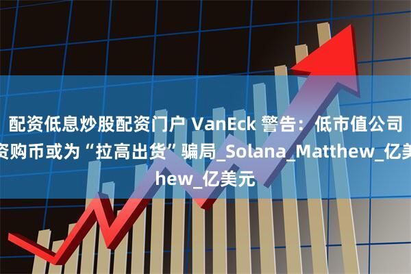 配资低息炒股配资门户 VanEck 警告：低市值公司筹资购币或为“拉高出货”骗局_Solana_Matthew_亿美元