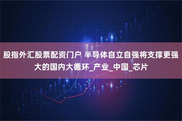 股指外汇股票配资门户 半导体自立自强将支撑更强大的国内大循环_产业_中国_芯片