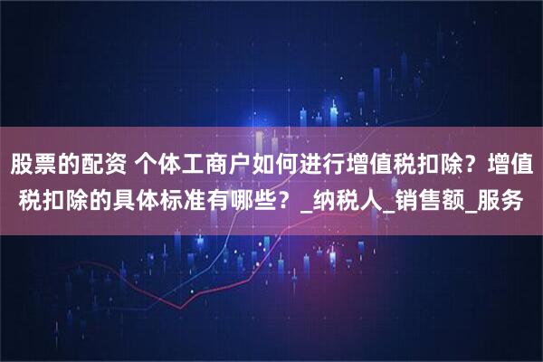 股票的配资 个体工商户如何进行增值税扣除？增值税扣除的具体标准有哪些？_纳税人_销售额_服务