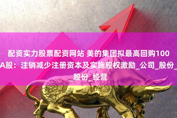 配资实力股票配资网站 美的集团拟最高回购100亿元A股：注销减少注册资本及实施股权激励_公司_股份_经营
