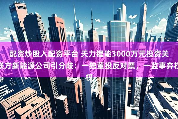 配资炒股入配资平台 天力锂能3000万元投资关联方新能源公司引分歧：一独董投反对票，一监事弃权