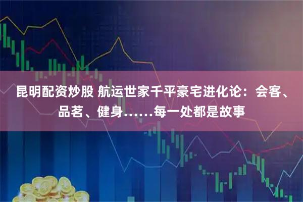 昆明配资炒股 航运世家千平豪宅进化论：会客、品茗、健身……每一处都是故事