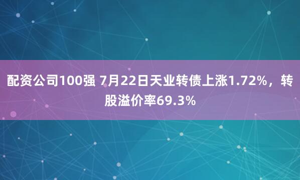 配资公司100强 7月22日天业转债上涨1.72%，转股溢价率69.3%