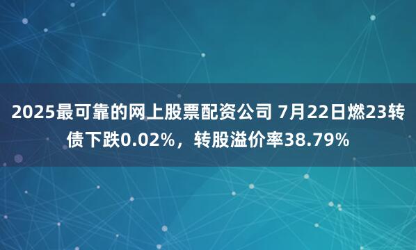 2025最可靠的网上股票配资公司 7月22日燃23转债下跌0.02%，转股溢价率38.79%