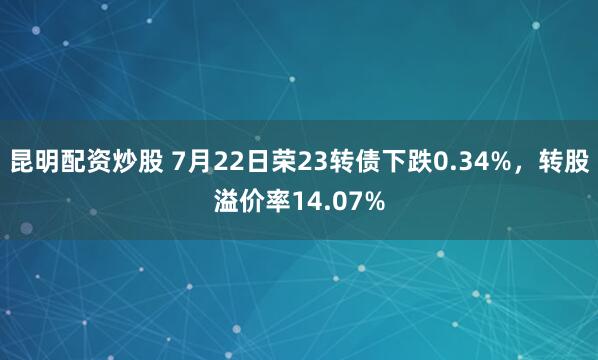 昆明配资炒股 7月22日荣23转债下跌0.34%，转股溢价率14.07%
