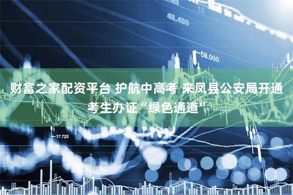 财富之家配资平台 护航中高考 来凤县公安局开通考生办证“绿色通道”