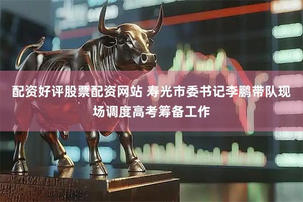 配资好评股票配资网站 寿光市委书记李鹏带队现场调度高考筹备工作