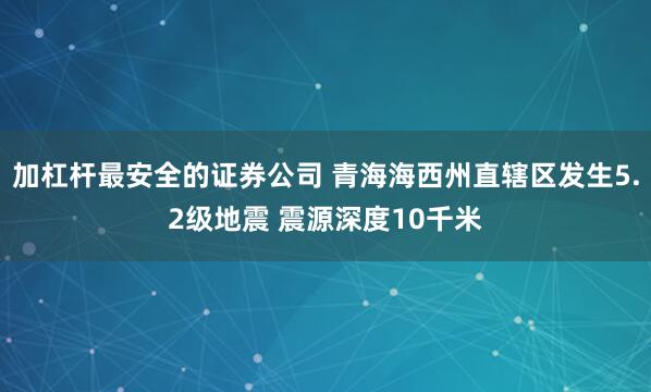 加杠杆最安全的证券公司 青海海西州直辖区发生5.2级地震 震源深度10千米