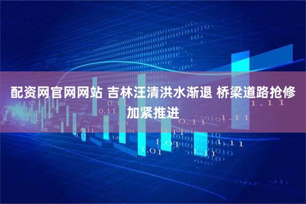 配资网官网网站 吉林汪清洪水渐退 桥梁道路抢修加紧推进