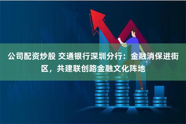 公司配资炒股 交通银行深圳分行：金融消保进街区，共建联创路金融文化阵地
