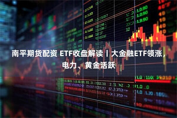 南平期货配资 ETF收盘解读丨大金融ETF领涨，电力、黄金活跃